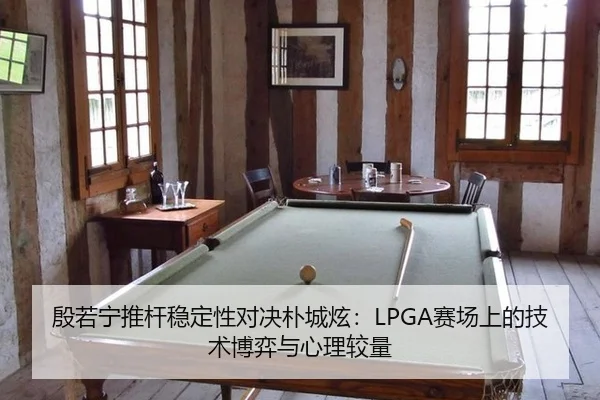 殷若宁推杆稳定性对决朴城炫：LPGA赛场上的技术博弈与心理较量