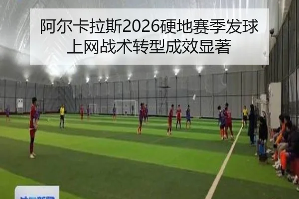 阿尔卡拉斯2026硬地赛季发球上网战术转型成效显著