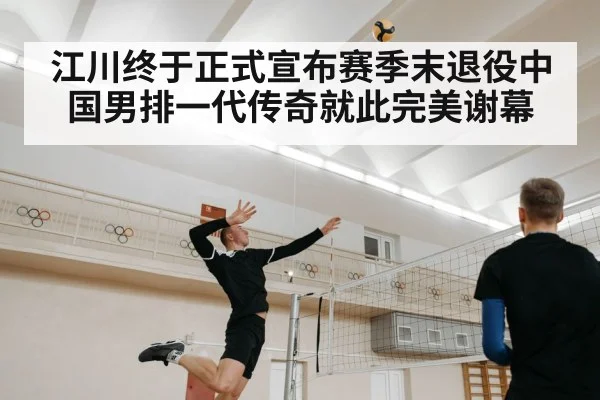 江川终于正式宣布赛季末退役中国男排一代传奇就此完美谢幕